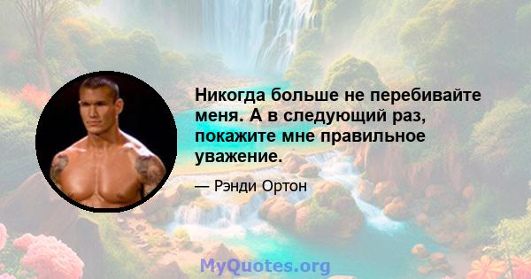 Никогда больше не перебивайте меня. А в следующий раз, покажите мне правильное уважение.