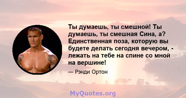 Ты думаешь, ты смешной! Ты думаешь, ты смешная Сина, а? Единственная поза, которую вы будете делать сегодня вечером, - лежать на тебе на спине со мной на вершине!