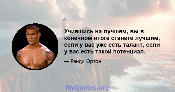 Учившись на лучшем, вы в конечном итоге станете лучшим, если у вас уже есть талант, если у вас есть такой потенциал.