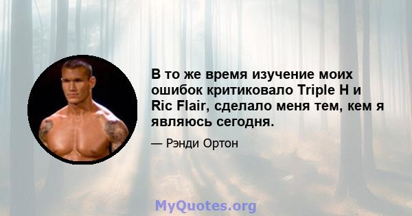 В то же время изучение моих ошибок критиковало Triple H и Ric Flair, сделало меня тем, кем я являюсь сегодня.