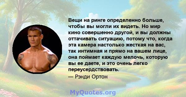 Вещи на ринге определенно больше, чтобы вы могли их видеть. Но мир кино совершенно другой, и вы должны оттачивать ситуацию, потому что, когда эта камера настолько жесткая на вас, так интимная и прямо на вашем лице, она