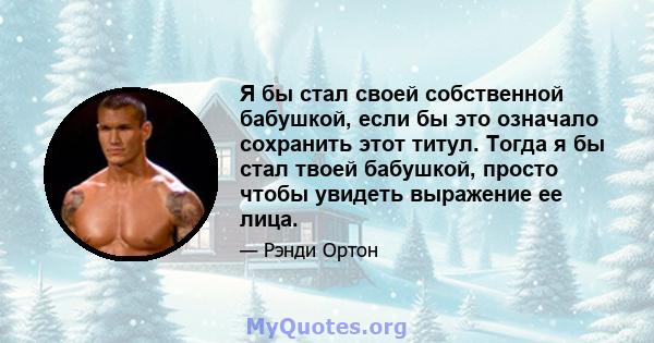 Я бы стал своей собственной бабушкой, если бы это означало сохранить этот титул. Тогда я бы стал твоей бабушкой, просто чтобы увидеть выражение ее лица.