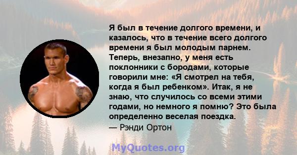 Я был в течение долгого времени, и казалось, что в течение всего долгого времени я был молодым парнем. Теперь, внезапно, у меня есть поклонники с бородами, которые говорили мне: «Я смотрел на тебя, когда я был