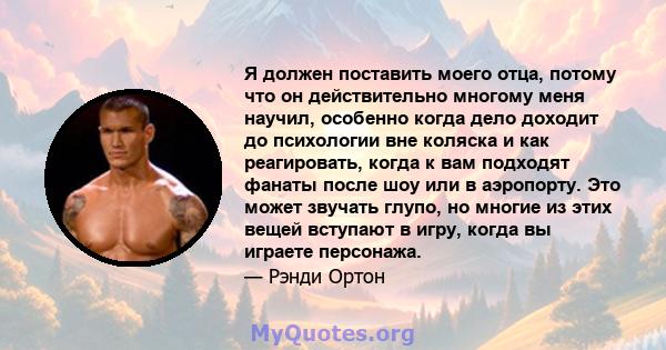 Я должен поставить моего отца, потому что он действительно многому меня научил, особенно когда дело доходит до психологии вне коляска и как реагировать, когда к вам подходят фанаты после шоу или в аэропорту. Это может