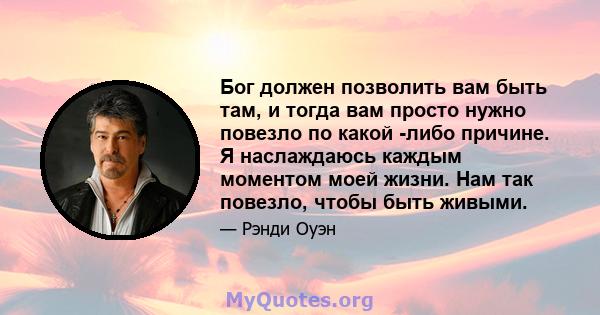 Бог должен позволить вам быть там, и тогда вам просто нужно повезло по какой -либо причине. Я наслаждаюсь каждым моментом моей жизни. Нам так повезло, чтобы быть живыми.