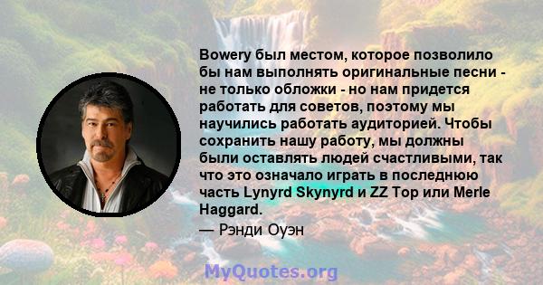 Bowery был местом, которое позволило бы нам выполнять оригинальные песни - не только обложки - но нам придется работать для советов, поэтому мы научились работать аудиторией. Чтобы сохранить нашу работу, мы должны были