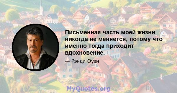 Письменная часть моей жизни никогда не меняется, потому что именно тогда приходит вдохновение.