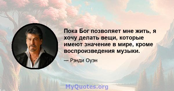 Пока Бог позволяет мне жить, я хочу делать вещи, которые имеют значение в мире, кроме воспроизведения музыки.