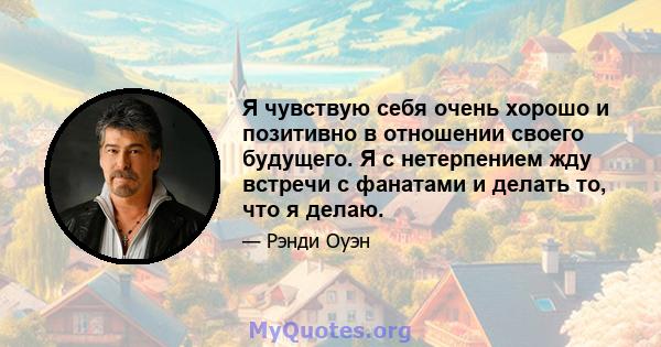 Я чувствую себя очень хорошо и позитивно в отношении своего будущего. Я с нетерпением жду встречи с фанатами и делать то, что я делаю.