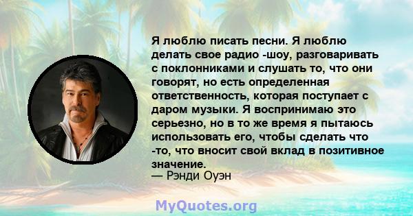 Я люблю писать песни. Я люблю делать свое радио -шоу, разговаривать с поклонниками и слушать то, что они говорят, но есть определенная ответственность, которая поступает с даром музыки. Я воспринимаю это серьезно, но в