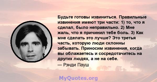 Будьте готовы извиниться. Правильные извинения имеют три части: 1) то, что я сделал, было неправильно. 2) Мне жаль, что я причинил тебе боль. 3) Как мне сделать это лучше? Это третья часть, которую люди склонны