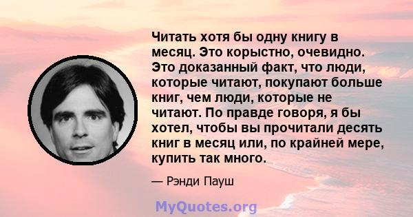 Читать хотя бы одну книгу в месяц. Это корыстно, очевидно. Это доказанный факт, что люди, которые читают, покупают больше книг, чем люди, которые не читают. По правде говоря, я бы хотел, чтобы вы прочитали десять книг в 