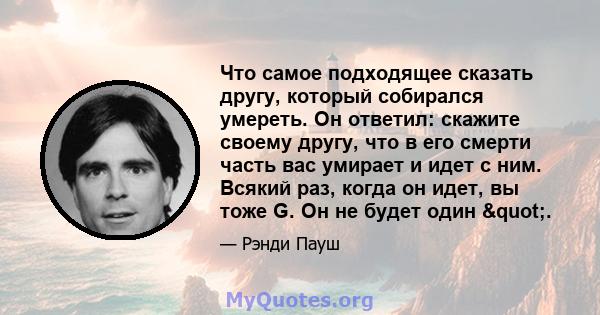 Что самое подходящее сказать другу, который собирался умереть. Он ответил: скажите своему другу, что в его смерти часть вас умирает и идет с ним. Всякий раз, когда он идет, вы тоже G. Он не будет один ".