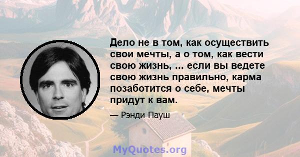 Дело не в том, как осуществить свои мечты, а о том, как вести свою жизнь, ... если вы ведете свою жизнь правильно, карма позаботится о себе, мечты придут к вам.