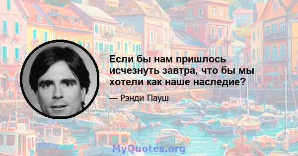 Если бы нам пришлось исчезнуть завтра, что бы мы хотели как наше наследие?