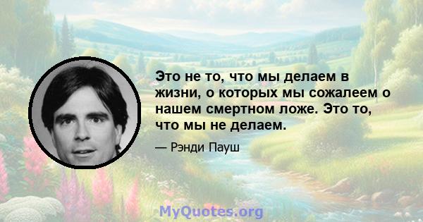 Это не то, что мы делаем в жизни, о которых мы сожалеем о нашем смертном ложе. Это то, что мы не делаем.