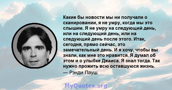 Какие бы новости мы ни получали о сканировании, я не умру, когда мы это слышим. Я не умру на следующий день, или на следующий день, или на следующий день после этого. Итак, сегодня, прямо сейчас, это замечательный день. 