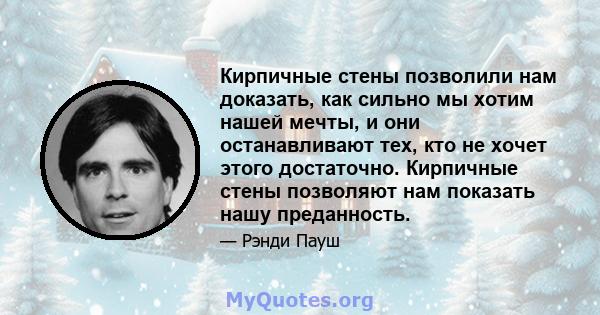 Кирпичные стены позволили нам доказать, как сильно мы хотим нашей мечты, и они останавливают тех, кто не хочет этого достаточно. Кирпичные стены позволяют нам показать нашу преданность.