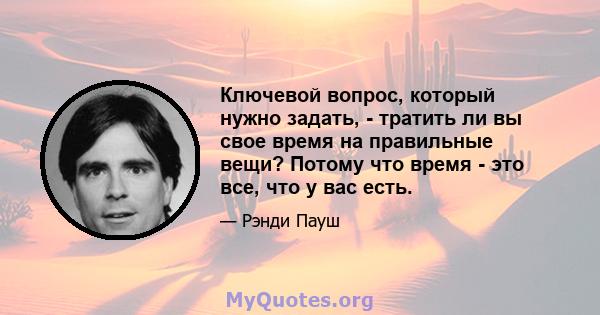 Ключевой вопрос, который нужно задать, - тратить ли вы свое время на правильные вещи? Потому что время - это все, что у вас есть.