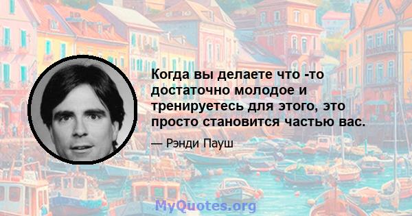 Когда вы делаете что -то достаточно молодое и тренируетесь для этого, это просто становится частью вас.