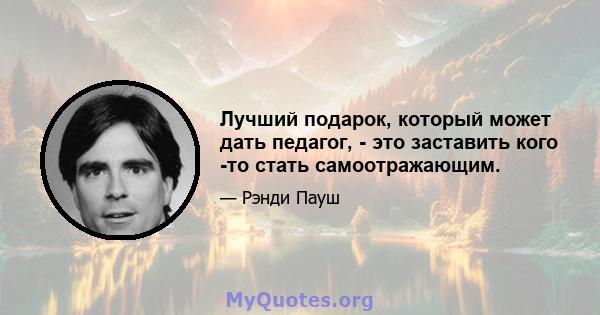 Лучший подарок, который может дать педагог, - это заставить кого -то стать самоотражающим.