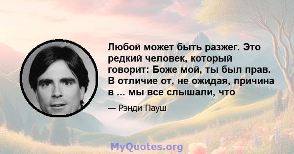 Любой может быть разжег. Это редкий человек, который говорит: Боже мой, ты был прав. В отличие от, не ожидая, причина в ... мы все слышали, что