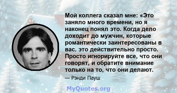 Мой коллега сказал мне: «Это заняло много времени, но я наконец понял это. Когда дело доходит до мужчин, которые романтически заинтересованы в вас, это действительно просто. Просто игнорируйте все, что они говорят, и