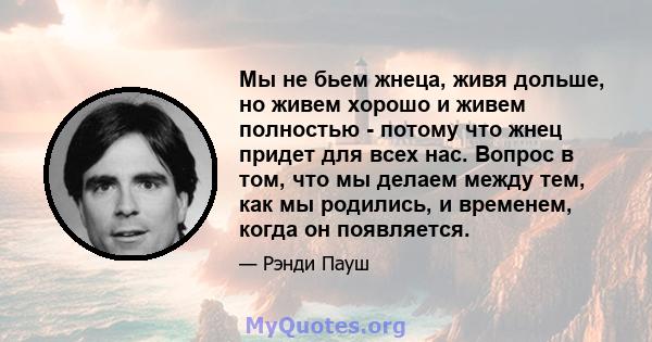 Мы не бьем жнеца, живя дольше, но живем хорошо и живем полностью - потому что жнец придет для всех нас. Вопрос в том, что мы делаем между тем, как мы родились, и временем, когда он появляется.