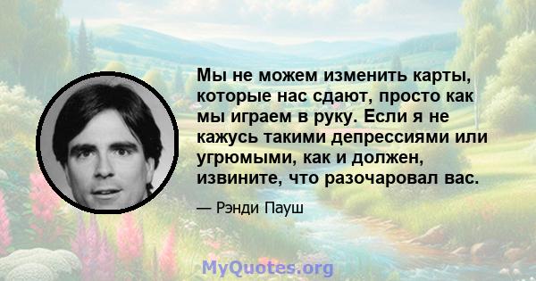 Мы не можем изменить карты, которые нас сдают, просто как мы играем в руку. Если я не кажусь такими депрессиями или угрюмыми, как и должен, извините, что разочаровал вас.