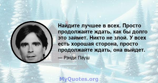 Найдите лучшее в всех. Просто продолжайте ждать, как бы долго это займет. Никто не злой. У всех есть хорошая сторона, просто продолжайте ждать, она выйдет.