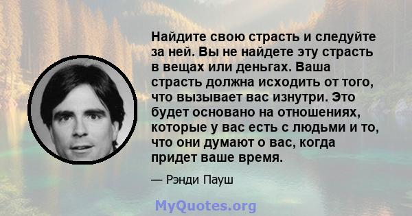 Найдите свою страсть и следуйте за ней. Вы не найдете эту страсть в вещах или деньгах. Ваша страсть должна исходить от того, что вызывает вас изнутри. Это будет основано на отношениях, которые у вас есть с людьми и то,