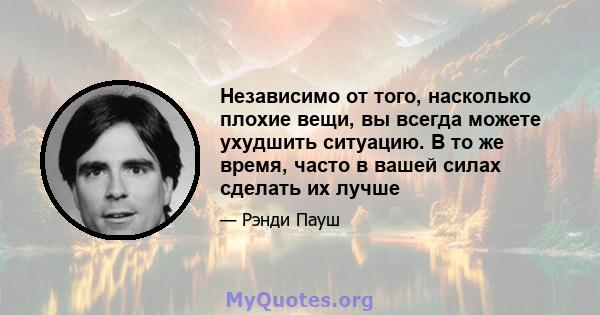 Независимо от того, насколько плохие вещи, вы всегда можете ухудшить ситуацию. В то же время, часто в вашей силах сделать их лучше