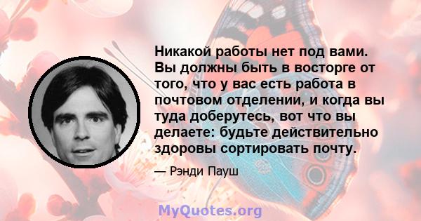 Никакой работы нет под вами. Вы должны быть в восторге от того, что у вас есть работа в почтовом отделении, и когда вы туда доберутесь, вот что вы делаете: будьте действительно здоровы сортировать почту.