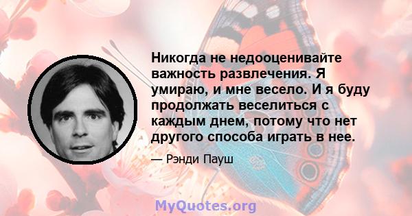 Никогда не недооценивайте важность развлечения. Я умираю, и мне весело. И я буду продолжать веселиться с каждым днем, потому что нет другого способа играть в нее.