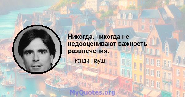 Никогда, никогда не недооценивают важность развлечения.