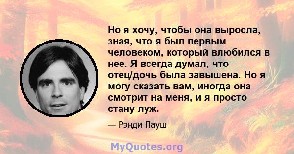 Но я хочу, чтобы она выросла, зная, что я был первым человеком, который влюбился в нее. Я всегда думал, что отец/дочь была завышена. Но я могу сказать вам, иногда она смотрит на меня, и я просто стану луж.