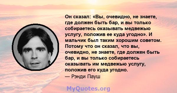 Он сказал: «Вы, очевидно, не знаете, где должен быть бар, и вы только собираетесь оказывать медвежью услугу, положив ее куда угодно». И мальчик был таким хорошим советом. Потому что он сказал, что вы, очевидно, не