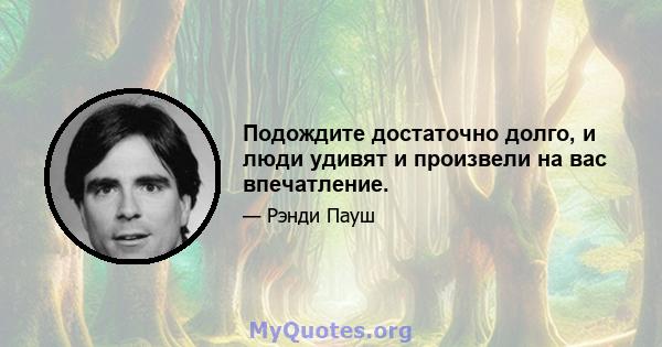 Подождите достаточно долго, и люди удивят и произвели на вас впечатление.