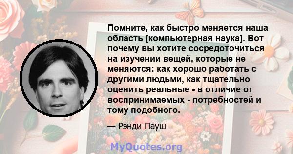 Помните, как быстро меняется наша область [компьютерная наука]. Вот почему вы хотите сосредоточиться на изучении вещей, которые не меняются: как хорошо работать с другими людьми, как тщательно оценить реальные - в