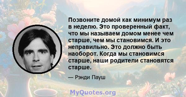 Позвоните домой как минимум раз в неделю. Это проверенный факт, что мы называем домом менее чем старше, чем мы становимся. И это неправильно. Это должно быть наоборот. Когда мы становимся старше, наши родители