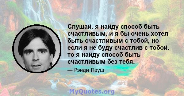 Слушай, я найду способ быть счастливым, и я бы очень хотел быть счастливым с тобой, но если я не буду счастлив с тобой, то я найду способ быть счастливым без тебя.