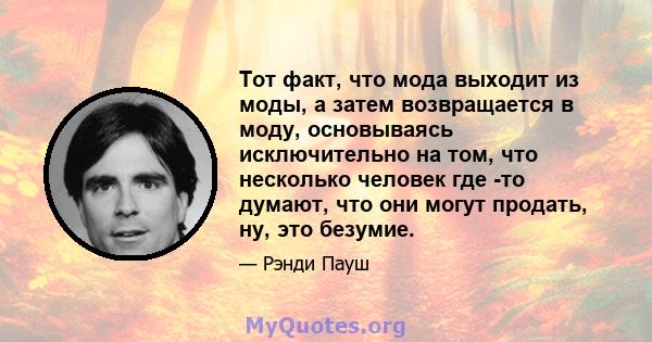 Тот факт, что мода выходит из моды, а затем возвращается в моду, основываясь исключительно на том, что несколько человек где -то думают, что они могут продать, ну, это безумие.