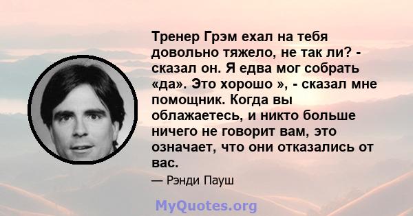 Тренер Грэм ехал на тебя довольно тяжело, не так ли? - сказал он. Я едва мог собрать «да». Это хорошо », - сказал мне помощник. Когда вы облажаетесь, и никто больше ничего не говорит вам, это означает, что они