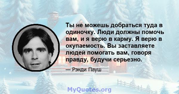 Ты не можешь добраться туда в одиночку. Люди должны помочь вам, и я верю в карму. Я верю в окупаемость. Вы заставляете людей помогать вам, говоря правду, будучи серьезно.