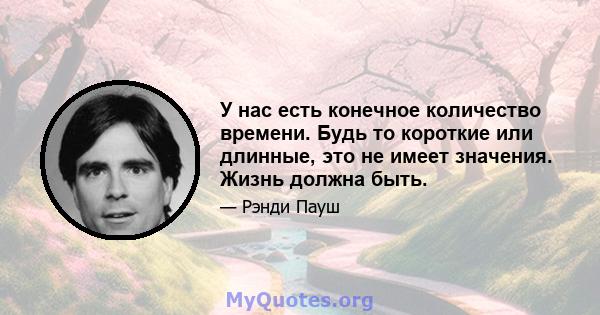 У нас есть конечное количество времени. Будь то короткие или длинные, это не имеет значения. Жизнь должна быть.