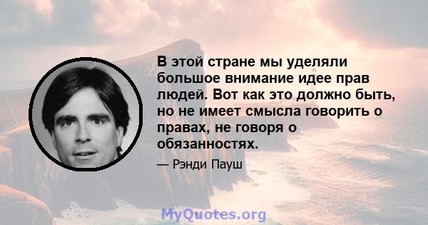 В этой стране мы уделяли большое внимание идее прав людей. Вот как это должно быть, но не имеет смысла говорить о правах, не говоря о обязанностях.