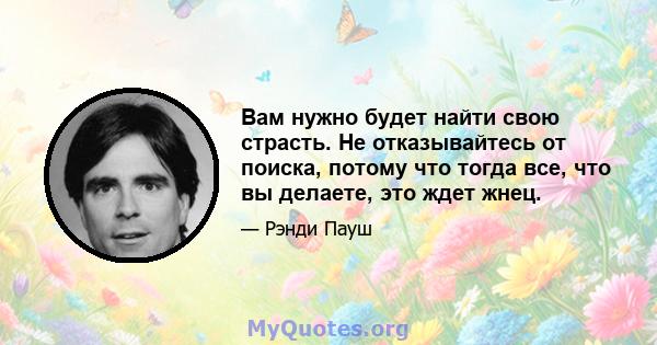 Вам нужно будет найти свою страсть. Не отказывайтесь от поиска, потому что тогда все, что вы делаете, это ждет жнец.