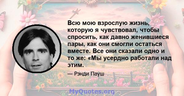 Всю мою взрослую жизнь, которую я чувствовал, чтобы спросить, как давно женившиеся пары, как они смогли остаться вместе. Все они сказали одно и то же: «Мы усердно работали над этим.