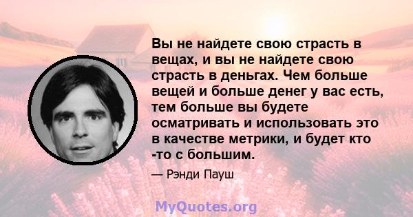 Вы не найдете свою страсть в вещах, и вы не найдете свою страсть в деньгах. Чем больше вещей и больше денег у вас есть, тем больше вы будете осматривать и использовать это в качестве метрики, и будет кто -то с большим.