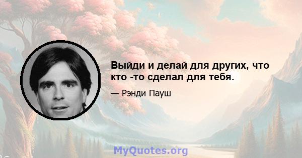 Выйди и делай для других, что кто -то сделал для тебя.